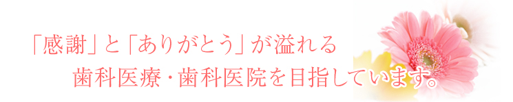 「感謝」と「ありがとう」が溢れる歯科医療・歯科医院を目指しています。