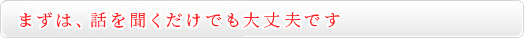 まずは、話を聞くだけでも大丈夫です