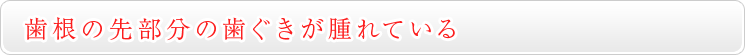 ② 歯の根の先部分の歯ぐきが腫れている